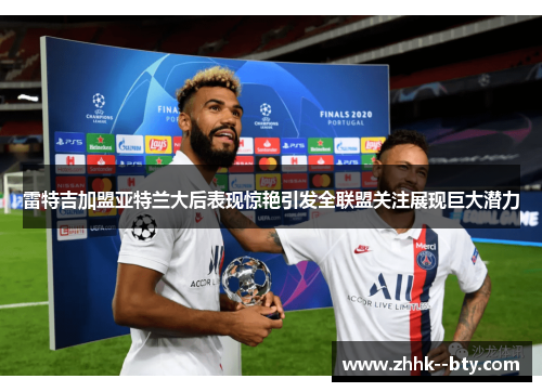 雷特吉加盟亚特兰大后表现惊艳引发全联盟关注展现巨大潜力