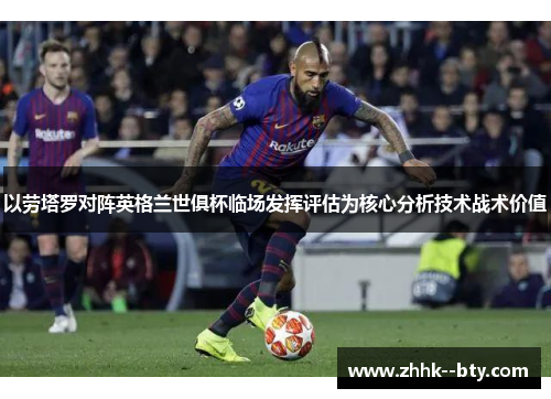 以劳塔罗对阵英格兰世俱杯临场发挥评估为核心分析技术战术价值 以劳塔罗对阵英格兰世俱杯临场发挥评估为核心分析技术战术价值