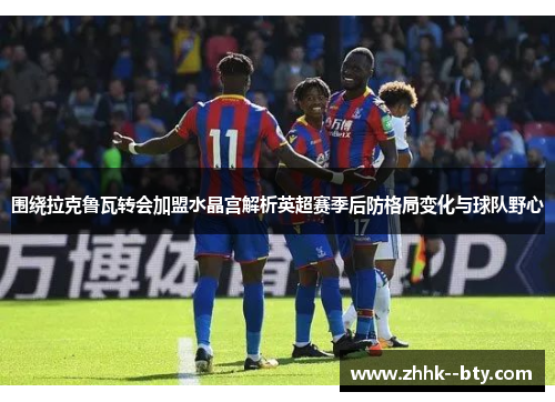 围绕拉克鲁瓦转会加盟水晶宫解析英超赛季后防格局变化与球队野心 围绕拉克鲁瓦转会加盟水晶宫解析英超赛季后防格局变化与球队野心